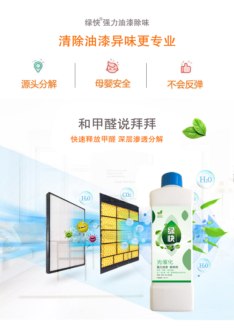 去除油漆味 去除甲醛 格瑞樂環(huán)保 綠快除甲醛  您要除的油漆味真是甲醛嗎？ 醛知道 1油漆味是芳香徑氣味污染物的苯系物，二甲苯，但是甲醛無味刺激性氣體。2油漆中對人體危害大的是苯和苯系物和聚酯漆里的甲苯二異氰酸酯，甲醛化學是HCHO，分子量30.03，又稱乙醛 3甲醛刺激眼睛落淚，睜不開眼，味道不是臭的那種，油漆是有味道的，但不刺激眼睛，眼睛不會落淚。  家具/柜子異味 清漆，烤漆味 綠快強力油漆除味劑 可以做到根煙清除異味不反彈  您所熟知的除異味放肆真的有用嗎？固體炭包：物理吸附，并非去除二次污染 耗費人力財力 香水/噴霧：僅是掩蓋，都是表象，香水有毒 二次污染 植物吸附分解：吸附物微量，效果幾乎可以忽略不計  綠快強力油漆除味  專業(yè)除油漆味，木質(zhì)家具除甲醛 根源清除，高分子分解技術(shù) 源頭持久凈化，不限換屆限制 無二次污染 母嬰安全型  您需要除的油漆味，我們都可以做到！ 清漆/烤漆/地坪漆/木地板/各類油漆  綠快強力油漆除味劑 清除油漆異味更專業(yè) 源頭分解 母嬰安全 不會反彈  和甲醛說拜拜  快速釋放甲醛 深層滲透分解  母嬰安全型 無毒無刺激 無二次污染 母嬰安全配方不是說說而已  高效除醛 健康有我 一款好產(chǎn)品的選擇 強力尤其除味清除油漆異味的同時木葉神通鋪分解家具內(nèi)部的甲醛，然后您捉到全方位清除  長久不反彈  檢測報告 中科院權(quán)威檢測 甲醛去除率檢測報告 無毒無害檢測報告  更多適用范圍 只要有污染的地方就有我的存在  住宅 辦公室 商業(yè)場所  酒店  格瑞樂清除觸媒技術(shù)  產(chǎn)品信息：產(chǎn)品品牌：綠快  產(chǎn)品名稱：綠快強力油漆除味  產(chǎn)品組成：納米二氧化鈦、植物萃取多酚、表面活性劑等組成  產(chǎn)品特點：快速性、徹底性、穩(wěn)定性 使用對象：快速分解苯系物 醛 酮等，清除油漆味及其他裝修異味  安全性  無毒無害 母嬰安全型