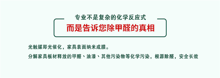 專業(yè)不是復(fù)雜的化學(xué)反應(yīng)式 而是告訴您除甲醛的真相 光觸媒既光催化，家具表面納米成膜 分解家具板材釋放的甲醛、油漆、其他污染物等化學(xué)污染，根源除醛，安全長(zhǎng)效
